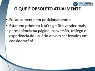 O QUE É OBSOLETO ATUALMENTE
• Focar somente em posicionamento:
• Estar em primeiro NÃO significa vender mais,
permanência na página, conversão, tráfego e
experiência do usuário devem ser levados em
consideração!
 