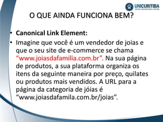 • Canonical Link Element:
• Imagine que você é um vendedor de joias e
que o seu site de e-commerce se chama
“www.joiasdafamilia.com.br”. Na sua página
de produtos, a sua plataforma organiza os
itens da seguinte maneira por preço, quilates
ou produtos mais vendidos. A URL para a
página da categoria de jóias é
“www.joiasdafamila.com.br/joias”.
O QUE AINDA FUNCIONA BEM?
 