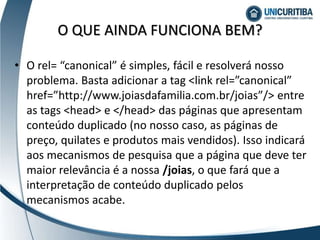 • O rel= “canonical” é simples, fácil e resolverá nosso
problema. Basta adicionar a tag <link rel=”canonical”
href=”http://www.joiasdafamilia.com.br/joias”/> entre
as tags <head> e </head> das páginas que apresentam
conteúdo duplicado (no nosso caso, as páginas de
preço, quilates e produtos mais vendidos). Isso indicará
aos mecanismos de pesquisa que a página que deve ter
maior relevância é a nossa /joias, o que fará que a
interpretação de conteúdo duplicado pelos
mecanismos acabe.
O QUE AINDA FUNCIONA BEM?
 