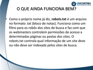 • Como o próprio nome já diz, robots.txt é um arquivo
no formato .txt (bloco de notas). Funciona como um
filtro para os robôs dos sites de busca e faz com que
os webmasters controlem permissões de acesso a
determinadas páginas ou pastas dos sites. O
robots.txt controla qual informação de um site deve
ou não deve ser indexada pelos sites de busca.
O QUE AINDA FUNCIONA BEM?
 