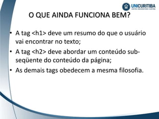 • A tag <h1> deve um resumo do que o usuário
vai encontrar no texto;
• A tag <h2> deve abordar um conteúdo sub-
seqüente do conteúdo da página;
• As demais tags obedecem a mesma filosofia.
O QUE AINDA FUNCIONA BEM?
 