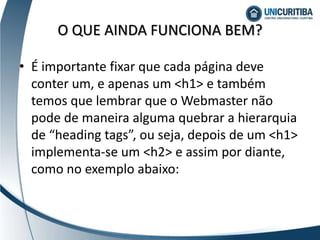 • É importante fixar que cada página deve
conter um, e apenas um <h1> e também
temos que lembrar que o Webmaster não
pode de maneira alguma quebrar a hierarquia
de “heading tags”, ou seja, depois de um <h1>
implementa-se um <h2> e assim por diante,
como no exemplo abaixo:
O QUE AINDA FUNCIONA BEM?
 