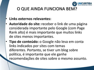 • Links externos relevantes:
• Autoridade do site: receber o link de uma página
considerada importante pelo Google (com Page
Rank alto) é mais importante que muitos links
de sites menos importantes.
• Tipo de conteúdo: o Google não leva em conta
links indicados por sites com temas
diferentes. Portanto, se tiver um blog sobre
política, é importante que ele ganhe
recomendações de sites sobre o mesmo assunto.
O QUE AINDA FUNCIONA BEM?
 