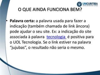 • Palavra certa: a palavra usada para fazer a
indicação (também chamada de link âncora)
pode ajudar o seu site. Ex: a indicação do site
associada à palavra tecnologia é positiva para
o UOL Tecnologia. Se o link estiver na palavra
“jujubas”, o resultado não seria o mesmo.
O QUE AINDA FUNCIONA BEM?
 