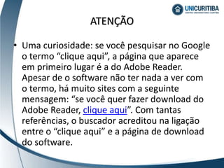 • Uma curiosidade: se você pesquisar no Google
o termo “clique aqui”, a página que aparece
em primeiro lugar é a do Adobe Reader.
Apesar de o software não ter nada a ver com
o termo, há muito sites com a seguinte
mensagem: “se você quer fazer download do
Adobe Reader, clique aqui”. Com tantas
referências, o buscador acreditou na ligação
entre o “clique aqui” e a página de download
do software.
ATENÇÃO
 