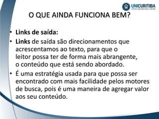• Links de saída:
• Links de saída são direcionamentos que
acrescentamos ao texto, para que o
leitor possa ter de forma mais abrangente,
o conteúdo que está sendo abordado.
• É uma estratégia usada para que possa ser
encontrado com mais facilidade pelos motores
de busca, pois é uma maneira de agregar valor
aos seu conteúdo.
O QUE AINDA FUNCIONA BEM?
 