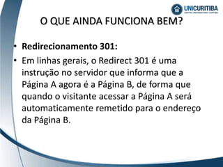 • Redirecionamento 301:
• Em linhas gerais, o Redirect 301 é uma
instrução no servidor que informa que a
Página A agora é a Página B, de forma que
quando o visitante acessar a Página A será
automaticamente remetido para o endereço
da Página B.
O QUE AINDA FUNCIONA BEM?
 