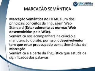 MARCAÇÃO SEMÂNTICA
• Marcação Semântica no HTML é um dos
principais conceitos da linguagem Web
Standard (Estar aderente as normas Web
desenvolvidas pela W3c).
Semântica nos acompanhará na criação e
manutenção do site; por isso, odesenvolvedor
tem que estar preocupado com a Semântica de
Marcação.
Semântica é a parte da línguística que estuda os
significados das palavras.
 