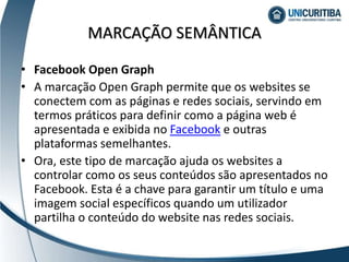 • Facebook Open Graph
• A marcação Open Graph permite que os websites se
conectem com as páginas e redes sociais, servindo em
termos práticos para definir como a página web é
apresentada e exibida no Facebook e outras
plataformas semelhantes.
• Ora, este tipo de marcação ajuda os websites a
controlar como os seus conteúdos são apresentados no
Facebook. Esta é a chave para garantir um título e uma
imagem social específicos quando um utilizador
partilha o conteúdo do website nas redes sociais.
MARCAÇÃO SEMÂNTICA
 