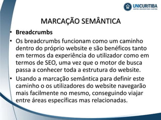 • Breadcrumbs
• Os breadcrumbs funcionam como um caminho
dentro do próprio website e são benéficos tanto
em termos da experiência do utilizador como em
termos de SEO, uma vez que o motor de busca
passa a conhecer toda a estrutura do website.
• Usando a marcação semântica para definir este
caminho o os utilizadores do website navegarão
mais facilmente no mesmo, conseguindo viajar
entre áreas específicas mas relacionadas.
MARCAÇÃO SEMÂNTICA
 