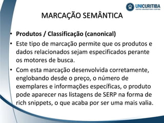 • Produtos / Classificação (canonical)
• Este tipo de marcação permite que os produtos e
dados relacionados sejam especificados perante
os motores de busca.
• Com esta marcação desenvolvida corretamente,
englobando desde o preço, o número de
exemplares e informações específicas, o produto
pode aparecer nas listagens de SERP na forma de
rich snippets, o que acaba por ser uma mais valia.
MARCAÇÃO SEMÂNTICA
 