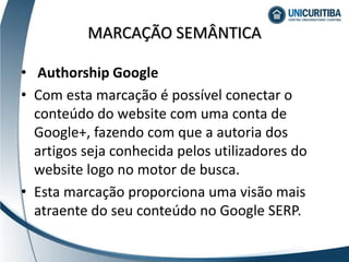 • Authorship Google
• Com esta marcação é possível conectar o
conteúdo do website com uma conta de
Google+, fazendo com que a autoria dos
artigos seja conhecida pelos utilizadores do
website logo no motor de busca.
• Esta marcação proporciona uma visão mais
atraente do seu conteúdo no Google SERP.
MARCAÇÃO SEMÂNTICA
 