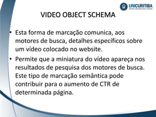 VIDEO OBJECT SCHEMA
• Esta forma de marcação comunica, aos
motores de busca, detalhes específicos sobre
um vídeo colocado no website.
• Permite que a miniatura do vídeo apareça nos
resultados de pesquisa dos motores de busca.
Este tipo de marcação semântica pode
contribuir para o aumento de CTR de
determinada página.
 