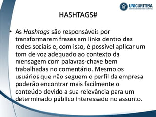 HASHTAGS#
• As Hashtags são responsáveis por
transformarem frases em links dentro das
redes sociais e, com isso, é possível aplicar um
tom de voz adequado ao contexto da
mensagem com palavras-chave bem
trabalhadas no comentário. Mesmo os
usuários que não seguem o perfil da empresa
poderão encontrar mais facilmente o
conteúdo devido a sua relevância para um
determinado público interessado no assunto.
 