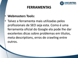 • Webmasters Tools:
• Talvez a ferramenta mais utilizadas pelos
profissionais de SEO seja esta. Como é uma
ferramenta oficial do Google ela pode lhe dar
excelentes dicas sobre problemas em títulos,
meta descriptions, erros de crawling entre
outros.
FERRAMENTAS
 