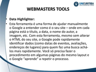 • Data Highlighter:
• Esta ferramenta é uma forma de ajudar manualmente
o Google a entender como é o seu site – onde em cada
página está o título, a data, o nome do autor, a
imagem, etc. Com esta ferramenta, mesmo sem alterar
o HTML do seu site, o Google pode rapidamente
identificar dados (como datas de eventos, avaliações,
endereços de lugares) para quem faz uma busca achá-
los mais rapidamente. Você só precisa fazer o
procedimento em algumas páginas do mesmo layout e
o Google “aprende” a repetir o processo.
WEBMASTERS TOOLS
 