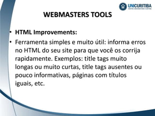 • HTML Improvements:
• Ferramenta simples e muito útil: informa erros
no HTML do seu site para que você os corrija
rapidamente. Exemplos: title tags muito
longas ou muito curtas, title tags ausentes ou
pouco informativas, páginas com títulos
iguais, etc.
WEBMASTERS TOOLS
 