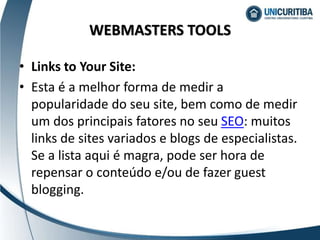 • Links to Your Site:
• Esta é a melhor forma de medir a
popularidade do seu site, bem como de medir
um dos principais fatores no seu SEO: muitos
links de sites variados e blogs de especialistas.
Se a lista aqui é magra, pode ser hora de
repensar o conteúdo e/ou de fazer guest
blogging.
WEBMASTERS TOOLS
 