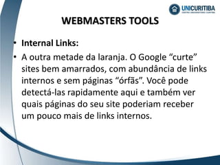 • Internal Links:
• A outra metade da laranja. O Google “curte”
sites bem amarrados, com abundância de links
internos e sem páginas “órfãs”. Você pode
detectá-las rapidamente aqui e também ver
quais páginas do seu site poderiam receber
um pouco mais de links internos.
WEBMASTERS TOOLS
 
