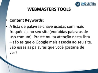 • Content Keywords:
• A lista de palavras-chave usadas com mais
frequência no seu site (excluídas palavras de
uso comum). Preste muita atenção nesta lista
– são as que o Google mais associa ao seu site.
São essas as palavras que você gostaria de
ver?
WEBMASTERS TOOLS
 
