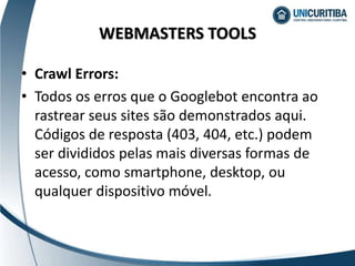 • Crawl Errors:
• Todos os erros que o Googlebot encontra ao
rastrear seus sites são demonstrados aqui.
Códigos de resposta (403, 404, etc.) podem
ser divididos pelas mais diversas formas de
acesso, como smartphone, desktop, ou
qualquer dispositivo móvel.
WEBMASTERS TOOLS
 