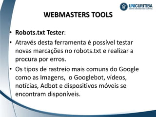 • Robots.txt Tester:
• Através desta ferramenta é possível testar
novas marcações no robots.txt e realizar a
procura por erros.
• Os tipos de rastreio mais comuns do Google
como as Imagens, o Googlebot, vídeos,
notícias, Adbot e dispositivos móveis se
encontram disponíveis.
WEBMASTERS TOOLS
 