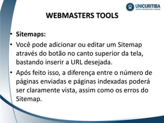 • Sitemaps:
• Você pode adicionar ou editar um Sitemap
através do botão no canto superior da tela,
bastando inserir a URL desejada.
• Após feito isso, a diferença entre o número de
páginas enviadas e páginas indexadas poderá
ser claramente vista, assim como os erros do
Sitemap.
WEBMASTERS TOOLS
 