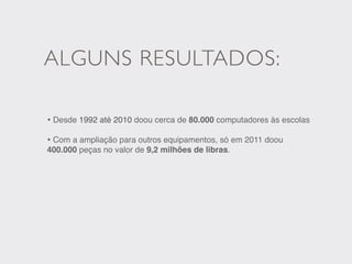 ALGUNS RESULTADOS:

• Desde 1992 até 2010 doou cerca de 80.000 computadores às escolas
• Com a ampliação para outros equipamentos, só em 2011 doou
400.000 peças no valor de 9,2 milhões de libras.
 