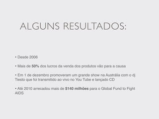 ALGUNS RESULTADOS:

• Desde 2006
• Mais de 50% dos lucros da venda dos produtos vão para a causa
• Em 1 de dezembro promoveram um grande show na Austrália com o dj
Tiesto que foi transmitido ao vivo no You Tube e lançado CD

• Até 2010 arrecadou mais de $140 milhões para o Global Fund to Fight
AIDS
 