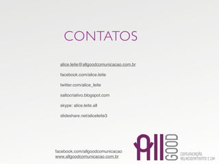 CONTATOS
  alice.leite@allgoodcomunicacao.com.br

  facebook.com/alice.leite

  twitter.com/alice_leite

  saltocriativo.blogspot.com

  skype: alice.leite.all

  slideshare.net/aliceleite3




facebook.com/allgoodcomunicacao
www.allgoodcomunicacao.com.br
 