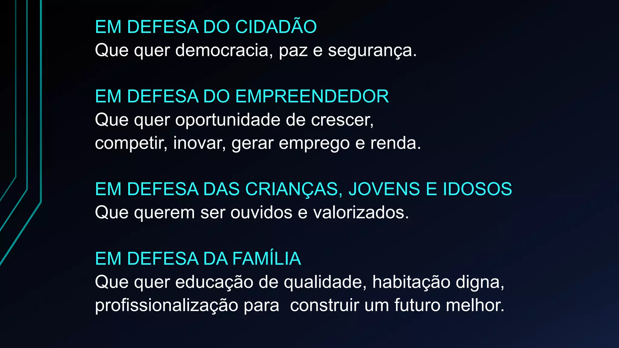 EM DEFESA DO CIDADÃO
Que quer democracia, paz e segurança.
EM DEFESA DO EMPREENDEDOR
Que quer oportunidade de crescer,
competir, inovar, gerar emprego e renda.
EM DEFESA DAS CRIANÇAS, JOVENS E IDOSOS
Que querem ser ouvidos e valorizados.
EM DEFESA DA FAMÍLIA
Que quer educação de qualidade, habitação digna,
profissionalização para construir um futuro melhor.
 