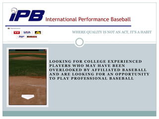 WHERE QUALITY IS NOT AN ACT, IT’S A HABIT




LOOKING FOR COLLEGE EXPERIENCED
PLAYERS WHO MAY HAVE BEEN
OVERLOOKED BY AFFILIATED BASEBALL
AND ARE LOOKING FOR AN OPPORTUNITY
TO PLAY PROFESSIONAL BASEBALL
 