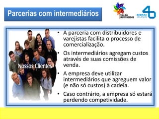 Parcerias com intermediários
• A parceria com distribuidores e
varejistas facilita o processo de
comercialização.
• Os intermediários agregam custos
através de suas comissões de
venda.
• A empresa deve utilizar
intermediários que agreguem valor
(e não só custos) à cadeia.
• Caso contrário, a empresa só estará
perdendo competividade.
 