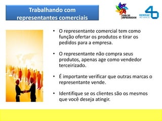 Trabalhando com
representantes comerciais
• O representante comercial tem como
função ofertar os produtos e tirar os
pedidos para a empresa.
• O representante não compra seus
produtos, apenas age como vendedor
terceirizado.
• É importante verificar que outras marcas o
representante vende.
• Identifique se os clientes são os mesmos
que você deseja atingir.
 
