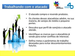 Trabalhando com o atacado
• O atacado compra e revende produtos.
• Os clientes desses atacadistas advêm, na sua
maioria, de varejos de médio e pequeno
portes.
• Descubra que perfil de varejista o atacado
atende.
• Identifique as marcas que o atacadista já
vende para evitar conflitos de interesse.
• Defina metas e parâmetros de trabalho
desejados para evitar descontentamentos
futuros.
 