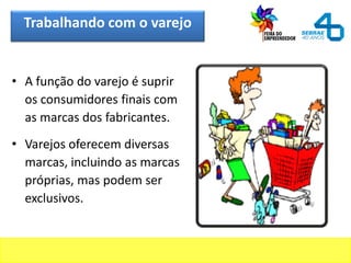 Trabalhando com o varejo
• A função do varejo é suprir
os consumidores finais com
as marcas dos fabricantes.
• Varejos oferecem diversas
marcas, incluindo as marcas
próprias, mas podem ser
exclusivos.
 