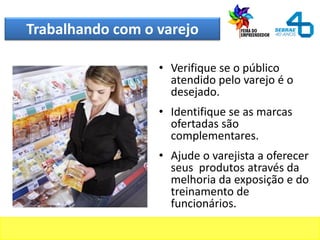 Trabalhando com o varejo
• Verifique se o público
atendido pelo varejo é o
desejado.
• Identifique se as marcas
ofertadas são
complementares.
• Ajude o varejista a oferecer
seus produtos através da
melhoria da exposição e do
treinamento de
funcionários.
 