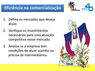 Eficiência na comercialização
1. Defina os mercados que deseja
atuar.
2. Verifique os investimentos
necessários para uma atuação
competitiva nesse mercado.
3. Analise se a empresa tem
condições de atuar sozinha ou
precisa de intermediários.
 