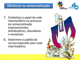 Eficiência na comercialização
7. Estabeleça o papel de cada
intermediário no processo
de comercialização
(representantes,
distribuidores, atacadistas
e varejistas).
8. Determine o padrão de
serviço esperado para cada
intermediário.
 