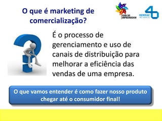 O que é marketing de
comercialização?
É o processo de
gerenciamento e uso de
canais de distribuição para
melhorar a eficiência das
vendas de uma empresa.
O que vamos entender é como fazer nosso produto
chegar até o consumidor final!
 