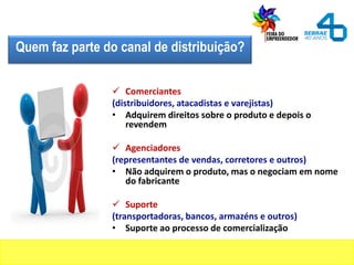 Quem faz parte do canal de distribuição?
 Comerciantes
(distribuidores, atacadistas e varejistas)
• Adquirem direitos sobre o produto e depois o
revendem
 Agenciadores
(representantes de vendas, corretores e outros)
• Não adquirem o produto, mas o negociam em nome
do fabricante
 Suporte
(transportadoras, bancos, armazéns e outros)
• Suporte ao processo de comercialização
 