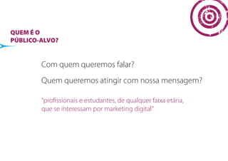 QUEM É O
PÚBLICO-ALVO?


        Com quem queremos falar?
        Quem queremos atingir com nossa mensagem?

        “proﬁssionais e estudantes, de qualquer faixa etária,
        que se interessam por marketing digital”
 