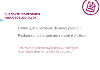 QUE CONTEÚDO PRODUZIR
PARA O PÚBLICO-ALVO?


        Deﬁnir qual o conteúdo devemos produzir

        Produzir conteúdo que seja simples e didático


        “informações sobre mercado, notícias, tendências,
        reportagens, matérias, estudos de caso, etc...”
 