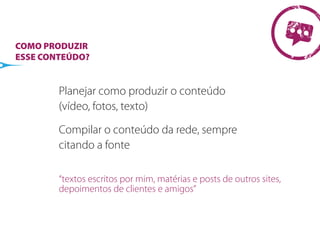 COMO PRODUZIR
ESSE CONTEÚDO?


        Planejar como produzir o conteúdo
        (vídeo, fotos, texto)

        Compilar o conteúdo da rede, sempre
        citando a fonte

        “textos escritos por mim, matérias e posts de outros sites,
        depoimentos de clientes e amigos”
 