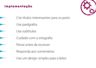 Implementação



     Crie títulos interessantes para os posts
     Use parágrafos
     Use subtítulos
     Cuidado com a ortograﬁa
     Pense antes de escrever
     Responda aos comentários
     Use um design simples para o leitor
 