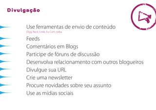 Divulgação


     Use ferramentas de envio de conteúdo
     Digg, Rec6, Linkk, Eu Curti, Ueba

     Feeds
     Comentários em Blogs
     Participe de fóruns de discussão
     Desenvolva relacionamento com outros blogueiros
     Divulgue sua URL
     Crie uma newsletter
     Procure novidades sobre seu assunto
     Use as mídias sociais
 