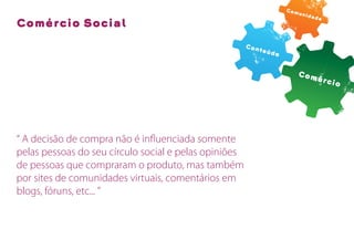 Com
                                                                      unid
                                                                          ade
Comércio Social

                                                       Con
                                                          teú
                                                              do


                                                                     Com
                                                                             érc
                                                                                io




“ A decisão de compra não é inﬂuenciada somente
pelas pessoas do seu círculo social e pelas opiniões
de pessoas que compraram o produto, mas também
por sites de comunidades virtuais, comentários em
blogs, fóruns, etc... ”
 