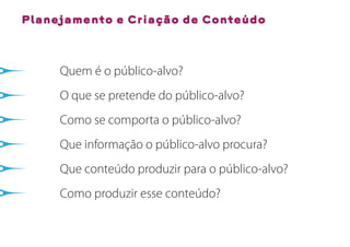 Planejamento e Criação de Conteúdo



     Quem é o público-alvo?
     O que se pretende do público-alvo?
     Como se comporta o público-alvo?
     Que informação o público-alvo procura?
     Que conteúdo produzir para o público-alvo?
     Como produzir esse conteúdo?
 