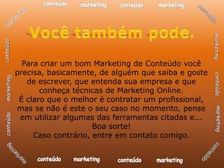 Para criar um bom Marketing de Conteúdo você
precisa, basicamente, de alguém que saiba e goste
   de escrever, que entenda sua empresa e que
       conheça técnicas de Marketing Online.
 É claro que o melhor é contratar um profissional,
mas se não é este o seu caso no momento, pense
 em utilizar algumas das ferramentas citadas e...
                     Boa sorte!
     Caso contrário, entre em contato comigo.
 