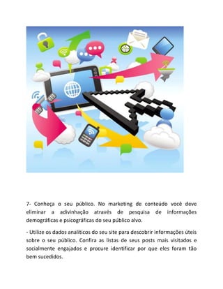 7- Conheça o seu público. No marketing de conteúdo você deve
eliminar a adivinhação através de pesquisa de informações
demográficas e psicográficas do seu público alvo.
- Utilize os dados analíticos do seu site para descobrir informações úteis
sobre o seu público. Confira as listas de seus posts mais visitados e
socialmente engajados e procure identificar por que eles foram tão
bem sucedidos.
 